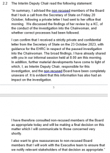 “In summary, I advised the non recused members of the Board that I took a call from the Secretary of State on Friday 20 October, following a private letter I had sent to her office that morning. We discussed the findings of her review by a KC, of the conduct of the investigation into the Chairwoman, and whether correct processes had been followed. I can confirm that I received a strictly private and confidential letter from the Secretary of State on the 23 October 2023, with guidance for the EHRC in respect of the paused investigation into the Chairwoman. The broad findings, I have already shared with you in our informal session held at 8.00 am this morning. In addition, further material developments have come to light of which, I, as Interim Deputy Chair, responsible for this investigation, and the non recused Board have been completely unaware of. It is evident that this information has also had an impact on the investigation. I have therefore consulted non-recused members of the Board as appropriate today and will be making a final decision on this matter which I will communicate to those concerned very shortly. I also want to give reassurances to non-recused Board members that I will work with the Executive team to ensure that we notify relevant stakeholders of that decision as appropriate.” 